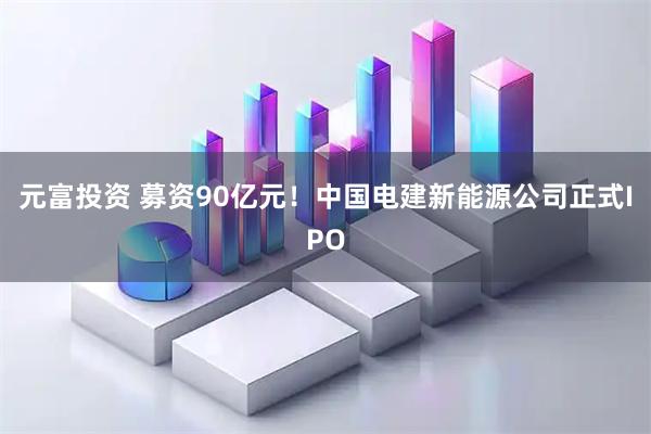 元富投资 募资90亿元！中国电建新能源公司正式IPO