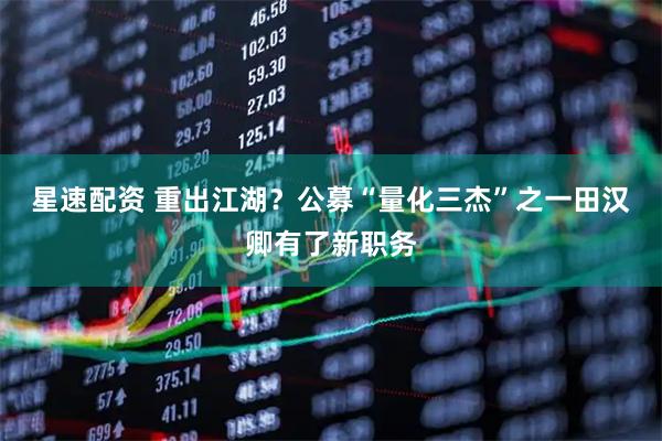 星速配资 重出江湖？公募“量化三杰”之一田汉卿有了新职务