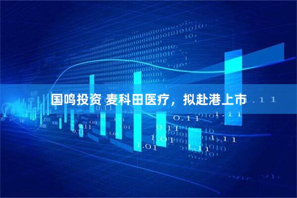 国鸣投资 麦科田医疗，拟赴港上市