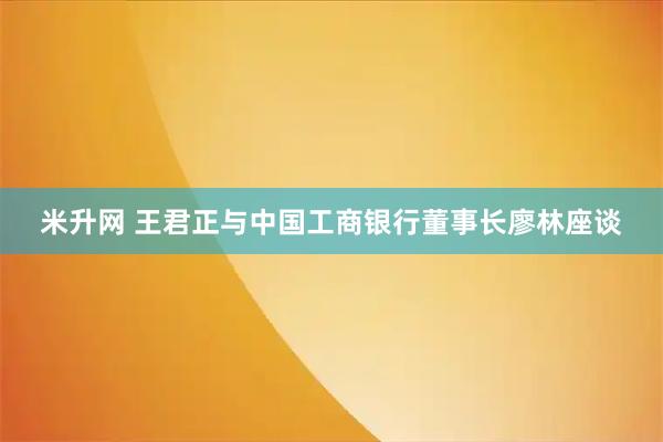 米升网 王君正与中国工商银行董事长廖林座谈