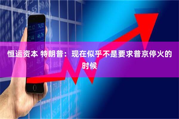 恒运资本 特朗普：现在似乎不是要求普京停火的时候