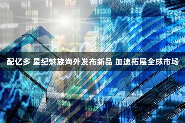 配亿多 星纪魅族海外发布新品 加速拓展全球市场