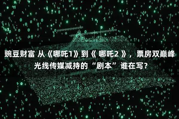 豌豆财富 从《哪吒1》到《 哪吒2 》，票房双巅峰 光线传媒减持的 “剧本” 谁在写？