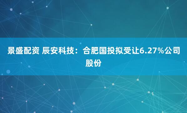 景盛配资 辰安科技：合肥国投拟受让6.27%公司股份