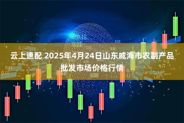 云上速配 2025年4月24日山东威海市农副产品批发市场价格行情