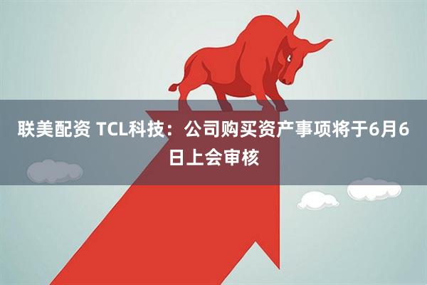 联美配资 TCL科技：公司购买资产事项将于6月6日上会审核