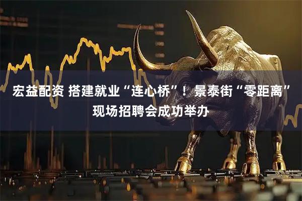 宏益配资 搭建就业“连心桥”！景泰街“零距离”现场招聘会成功举办