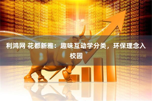 利鸿网 花都新雅：趣味互动学分类，环保理念入校园