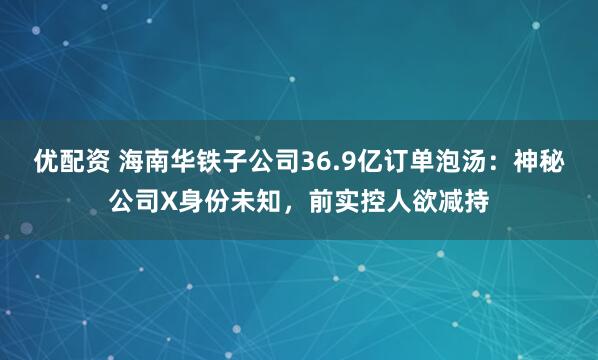优配资 海南华铁子公司36.9亿订单泡汤：神秘公司X身份未知，前实控人欲减持