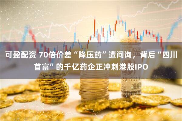 可盈配资 70倍价差“降压药”遭问询，背后“四川首富”的千亿药企正冲刺港股IPO